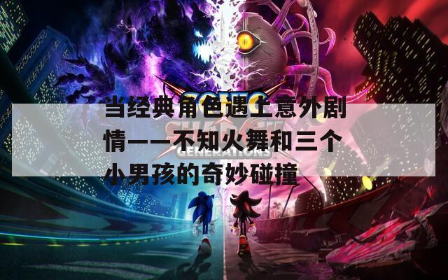 当经典角色遇上意外剧情——不知火舞和三个小男孩的奇妙碰撞