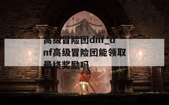 高级冒险团dnf_dnf高级冒险团能领取最终奖励吗
