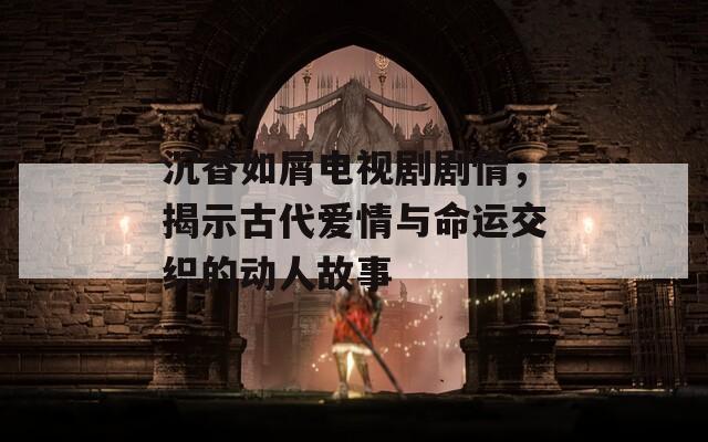 沉香如屑电视剧剧情，揭示古代爱情与命运交织的动人故事