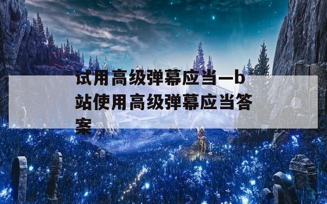 试用高级弹幕应当—b站使用高级弹幕应当答案