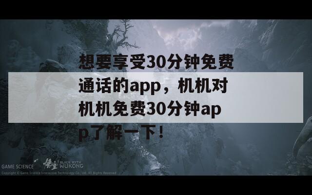 想要享受30分钟免费通话的app，机机对机机免费30分钟app了解一下！