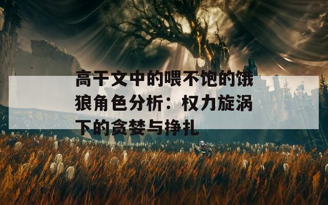 高干文中的喂不饱的饿狼角色分析：权力旋涡下的贪婪与挣扎