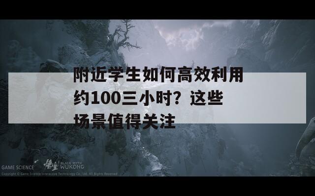 附近学生如何高效利用约100三小时？这些场景值得关注