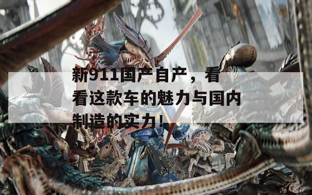 新911国产自产，看看这款车的魅力与国内制造的实力！