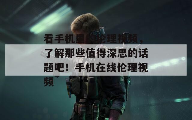 看手机里的伦理视频，了解那些值得深思的话题吧！手机在线伦理视频