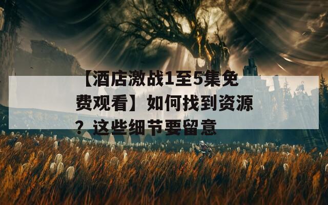 【酒店激战1至5集免费观看】如何找到资源？这些细节要留意