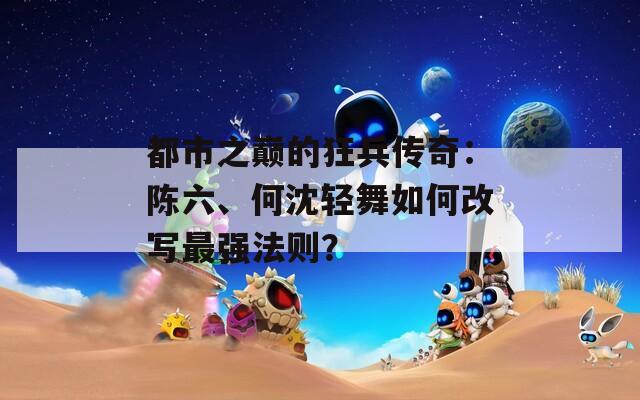 都市之巅的狂兵传奇：陈六、何沈轻舞如何改写最强法则？