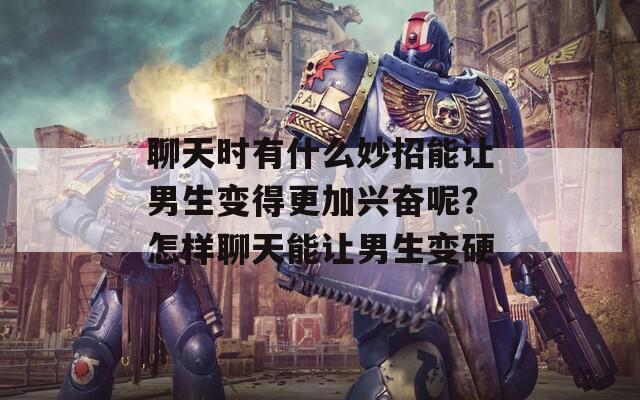 聊天时有什么妙招能让男生变得更加兴奋呢？怎样聊天能让男生变硬
