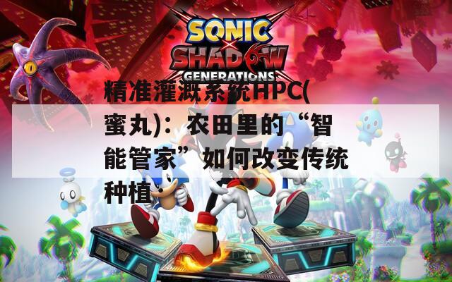 精准灌溉系统HPC(蜜丸)：农田里的“智能管家”如何改变传统种植