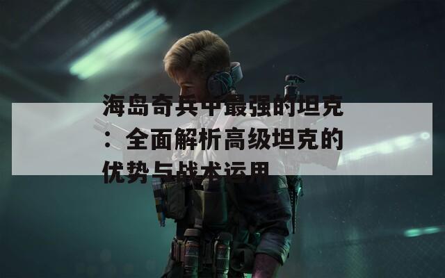 海岛奇兵中最强的坦克：全面解析高级坦克的优势与战术运用