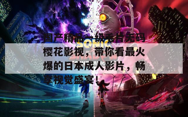 国产精品一级毛片无码樱花影视，带你看最火爆的日本成人影片，畅享视觉盛宴！