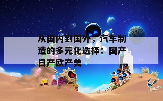 从国内到国外，汽车制造的多元化选择：国产日产欧产美