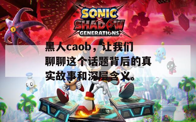 黑人caob，让我们聊聊这个话题背后的真实故事和深层含义。