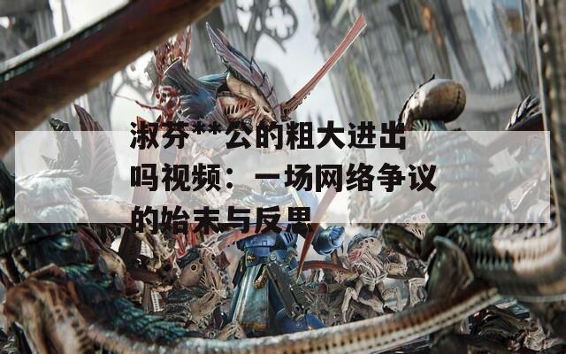 淑芬**公的粗大进出吗视频：一场网络争议的始末与反思