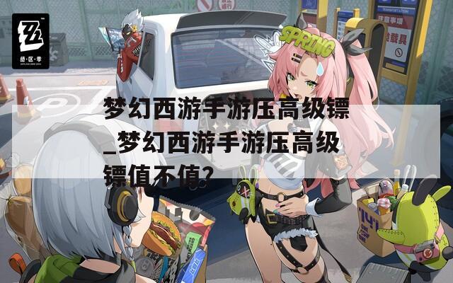 梦幻西游手游压高级镖_梦幻西游手游压高级镖值不值？