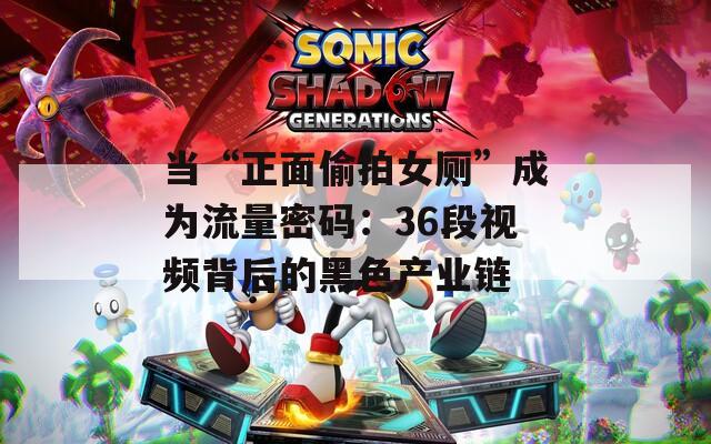 当“正面偷拍女厕”成为流量密码：36段视频背后的黑色产业链