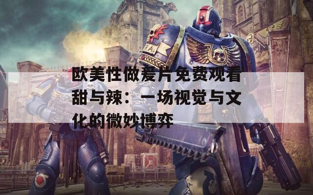 欧美性做爰片免费观看甜与辣：一场视觉与文化的微妙博弈