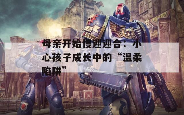 母亲开始慢迎迎合：小心孩子成长中的“温柔陷阱”