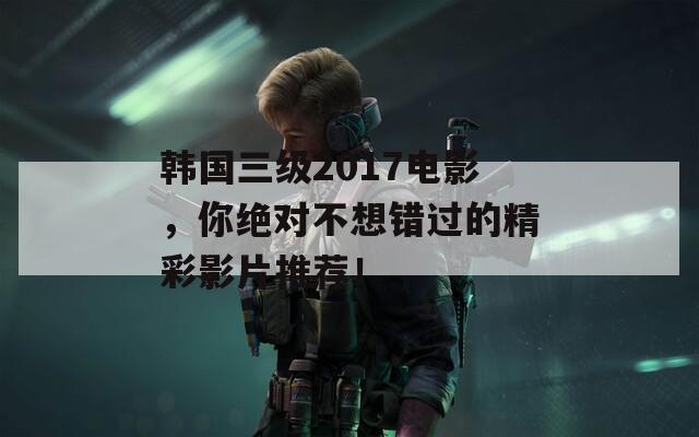 韩国三级2017电影，你绝对不想错过的精彩影片推荐！