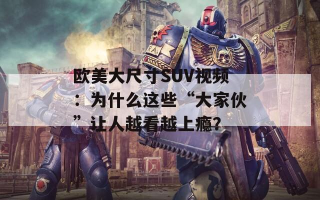 欧美大尺寸SUV视频：为什么这些“大家伙”让人越看越上瘾？