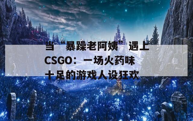当“暴躁老阿姨”遇上CSGO：一场火药味十足的游戏人设狂欢