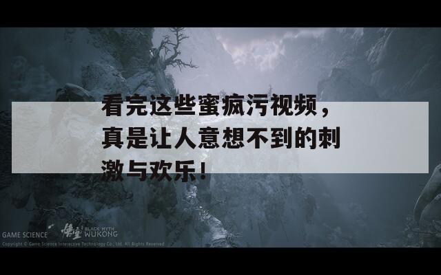 看完这些蜜疯污视频，真是让人意想不到的刺激与欢乐！