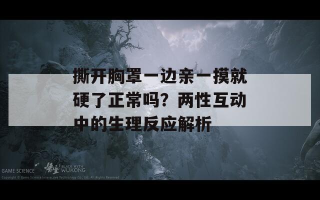 撕开胸罩一边亲一摸就硬了正常吗？两性互动中的生理反应解析