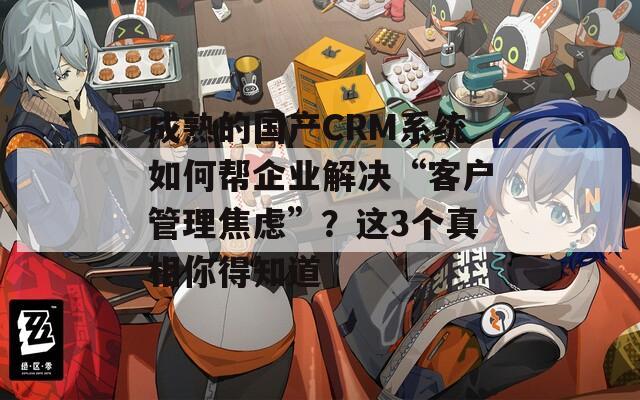 成熟的国产CRM系统如何帮企业解决“客户管理焦虑”？这3个真相你得知道