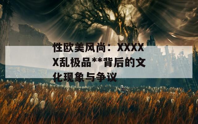 性欧美风尚：XXXXX乱极品**背后的文化现象与争议