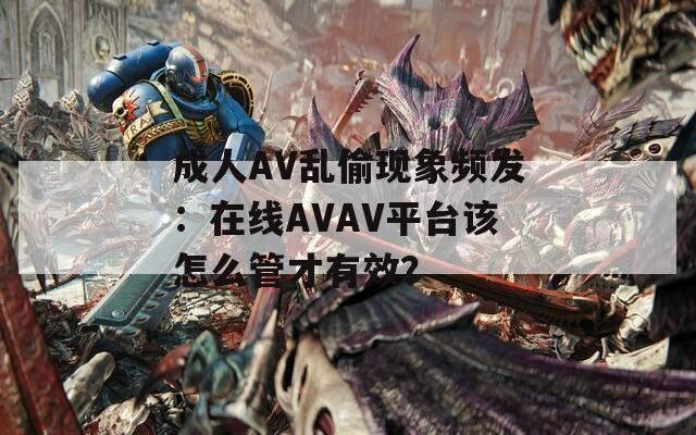 成人AV乱偷现象频发：在线AVAV平台该怎么管才有效？
