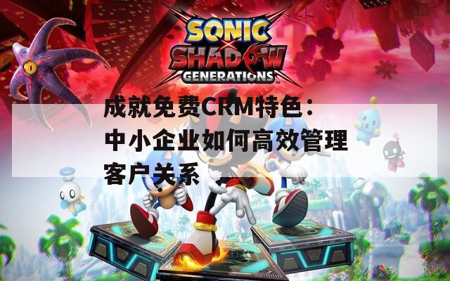 成就免费CRM特色：中小企业如何高效管理客户关系