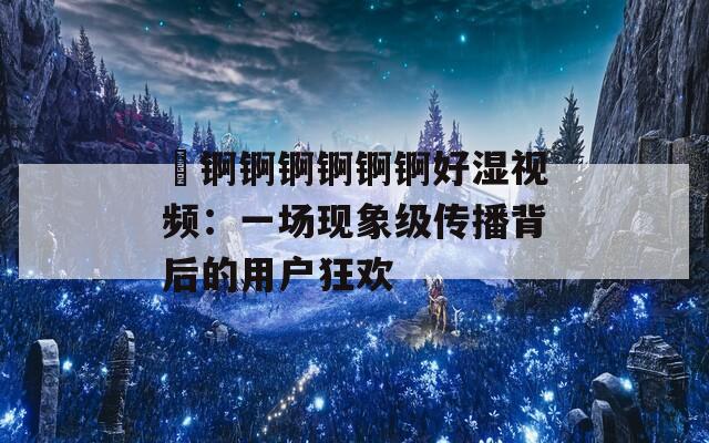 巜锕锕锕锕锕锕好湿视频：一场现象级传播背后的用户狂欢