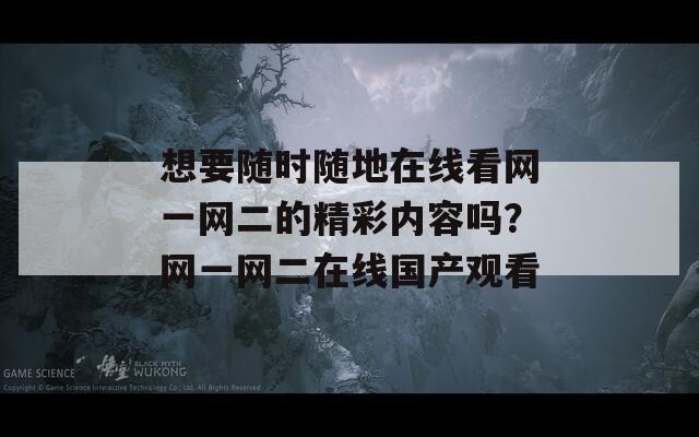 想要随时随地在线看网一网二的精彩内容吗？网一网二在线国产观看