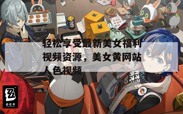 轻松享受最新美女福利视频资源，美女黄网站人色视频