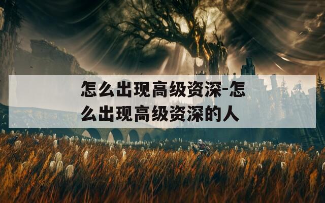 怎么出现高级资深-怎么出现高级资深的人