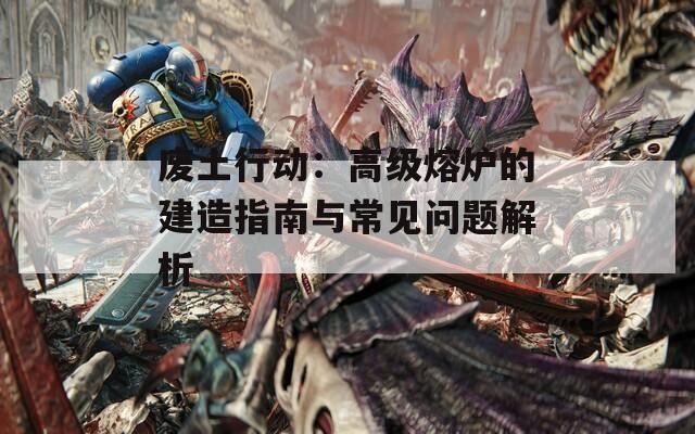 废土行动：高级熔炉的建造指南与常见问题解析