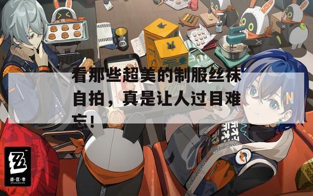 看那些超美的制服丝袜自拍，真是让人过目难忘！