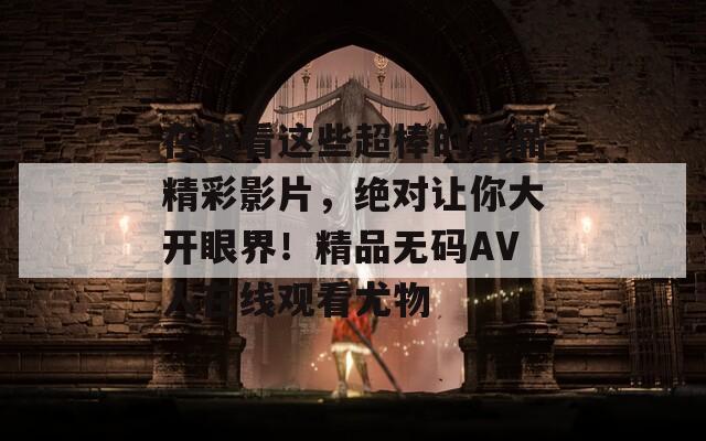 在线看这些超棒的精品精彩影片，绝对让你大开眼界！精品无码AV人在线观看尤物