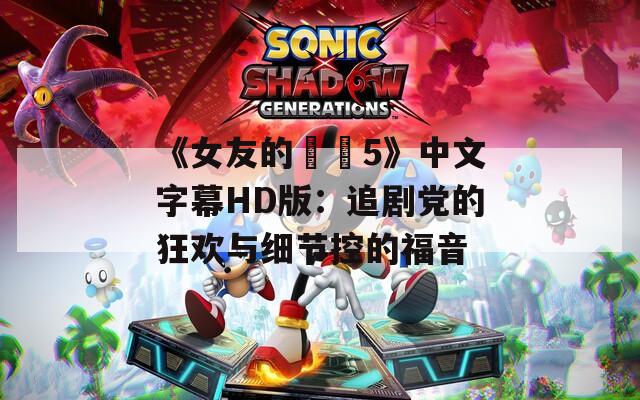 《女友的妺妺5》中文字幕HD版：追剧党的狂欢与细节控的福音
