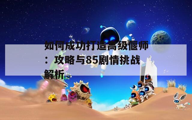 如何成功打造高级偃师：攻略与85剧情挑战解析