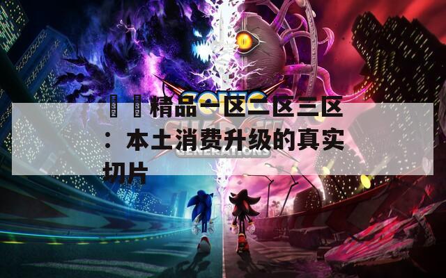 國產精品一区二区三区：本土消费升级的真实切片