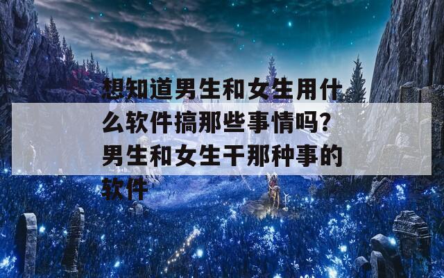 想知道男生和女生用什么软件搞那些事情吗？男生和女生干那种事的软件