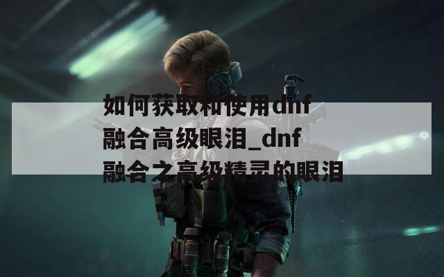 如何获取和使用dnf融合高级眼泪_dnf融合之高级精灵的眼泪