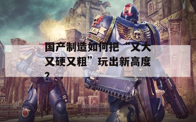 国产制造如何把“又大又硬又粗”玩出新高度？