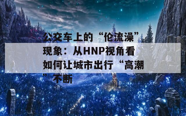公交车上的“伦流澡”现象：从HNP视角看如何让城市出行“高潮”不断