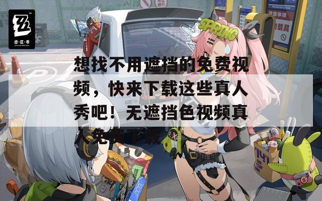 想找不用遮挡的免费视频，快来下载这些真人秀吧！无遮挡色视频真人免费下载