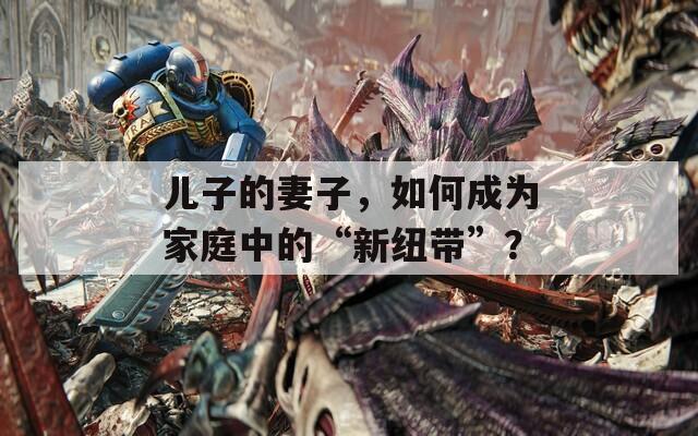 儿子的妻子，如何成为家庭中的“新纽带”？