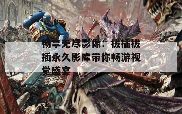畅享无尽影像：拔插拔插永久影库带你畅游视觉盛宴