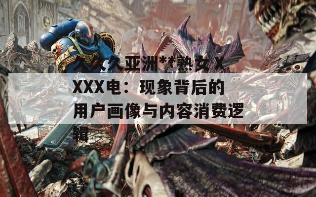 久久久亚洲**熟女ⅩXXX电：现象背后的用户画像与内容消费逻辑
