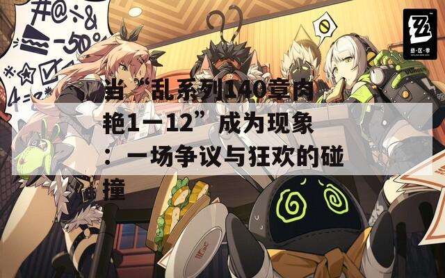 当“乱系列140章肉艳1一12”成为现象：一场争议与狂欢的碰撞